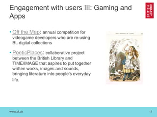 www.bl.uk 13
Engagement with users III: Gaming and
Apps
• Off the Map: annual competition for
videogame developers who are re-using
BL digital collections
• PoeticPlaces: collaborative project
between the British Library and
TIME/IMAGE that aspires to put together
written works, images and sounds,
bringing literature into people’s everyday
life.
 
