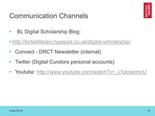 www.bl.uk 16
Communication Channels
• BL Digital Scholarship Blog:
• http://britishlibrary.typepad.co.uk/digital-scholarship/
• Connect - DRCT Newsletter (internal)
• Twitter (Digital Curators personal accounts)
• Youtube: http://www.youtube.com/watch?v=_LYaclanmcU
 