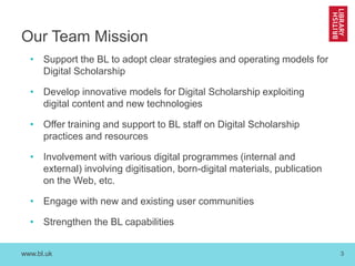 www.bl.uk 3
Our Team Mission
• Support the BL to adopt clear strategies and operating models for
Digital Scholarship
• Develop innovative models for Digital Scholarship exploiting
digital content and new technologies
• Offer training and support to BL staff on Digital Scholarship
practices and resources
• Involvement with various digital programmes (internal and
external) involving digitisation, born-digital materials, publication
on the Web, etc.
• Engage with new and existing user communities
• Strengthen the BL capabilities
 