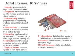 www.bl.uk 4
Digital Libraries: 10 “in” rules
1.Integrity: access to digital
object as it has been created
2.Integration: different contents
and file formats available from a
single platform
3.Interoperability: different
programmes and operating
systems compatible with each
other
4.Instant access: unrestricted
access to material, especially
from mobile devices
5.Interaction: catalogues that
provide Web 2.0 features (blogs,
wikis, tags, content sharing, etc)
6.Information: comprehensive
metadata for fast and reliable
retrieval of content
7.Ingest of content: constant
upload of new digital content
8. Interpretation: digital content placed in
relation to other items in the collection
9.Innovation: material to be presented in
innovative ways
10.Indefinite access: digital objects to be
preserved for posterity
 