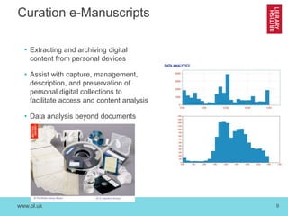 www.bl.uk 9
Curation e-Manuscripts
• Extracting and archiving digital
content from personal devices
• Assist with capture, management,
description, and preservation of
personal digital collections to
facilitate access and content analysis
• Data analysis beyond documents
 