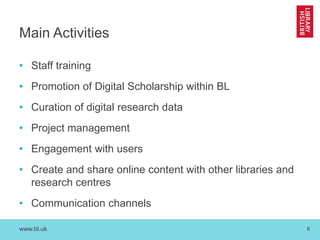 www.bl.uk 6
Main Activities
• Staff training
• Promotion of Digital Scholarship within BL
• Curation of digital research data
• Project management
• Engagement with users
• Create and share online content with other libraries and
research centres
• Communication channels
 