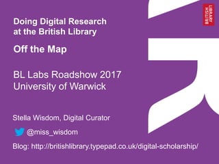 BL Labs Roadshow 2017
University of Warwick
Slides: http://bit.ly/2p95iuy
Stella Wisdom, Digital Curator
@miss_wisdom
Blog: http://britishlibrary.typepad.co.uk/digital-scholarship/
Doing Digital Research
at the British Library
Off the Map
 