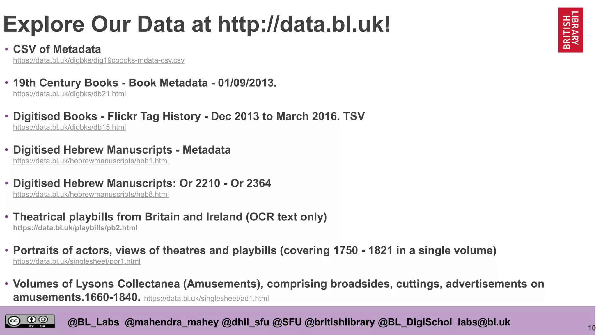 10
@BL_Labs @mahendra_mahey @dhil_sfu @SFU @britishlibrary @BL_DigiSchol labs@bl.uk
Explore Our Data at http://data.bl.uk!
• CSV of Metadata
https://data.bl.uk/digbks/dig19cbooks-mdata-csv.csv
• 19th Century Books - Book Metadata - 01/09/2013.
https://data.bl.uk/digbks/db21.html
• Digitised Books - Flickr Tag History - Dec 2013 to March 2016. TSV
https://data.bl.uk/digbks/db15.html
• Digitised Hebrew Manuscripts - Metadata
https://data.bl.uk/hebrewmanuscripts/heb1.html
• Digitised Hebrew Manuscripts: Or 2210 - Or 2364
https://data.bl.uk/hebrewmanuscripts/heb8.html
• Theatrical playbills from Britain and Ireland (OCR text only)
https://data.bl.uk/playbills/pb2.html
• Portraits of actors, views of theatres and playbills (covering 1750 - 1821 in a single volume)
https://data.bl.uk/singlesheet/por1.html
• Volumes of Lysons Collectanea (Amusements), comprising broadsides, cuttings, advertisements on
amusements.1660-1840. https://data.bl.uk/singlesheet/ad1.html
 