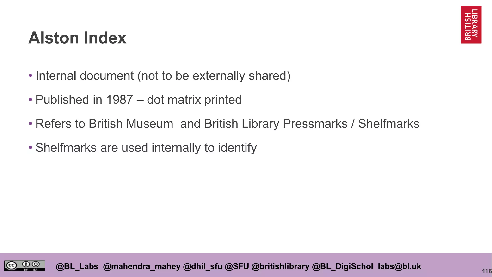 116
@BL_Labs @mahendra_mahey @dhil_sfu @SFU @britishlibrary @BL_DigiSchol labs@bl.uk
Alston Index
• Internal document (not to be externally shared)
• Published in 1987 – dot matrix printed
• Refers to British Museum and British Library Pressmarks / Shelfmarks
• Shelfmarks are used internally to identify
 