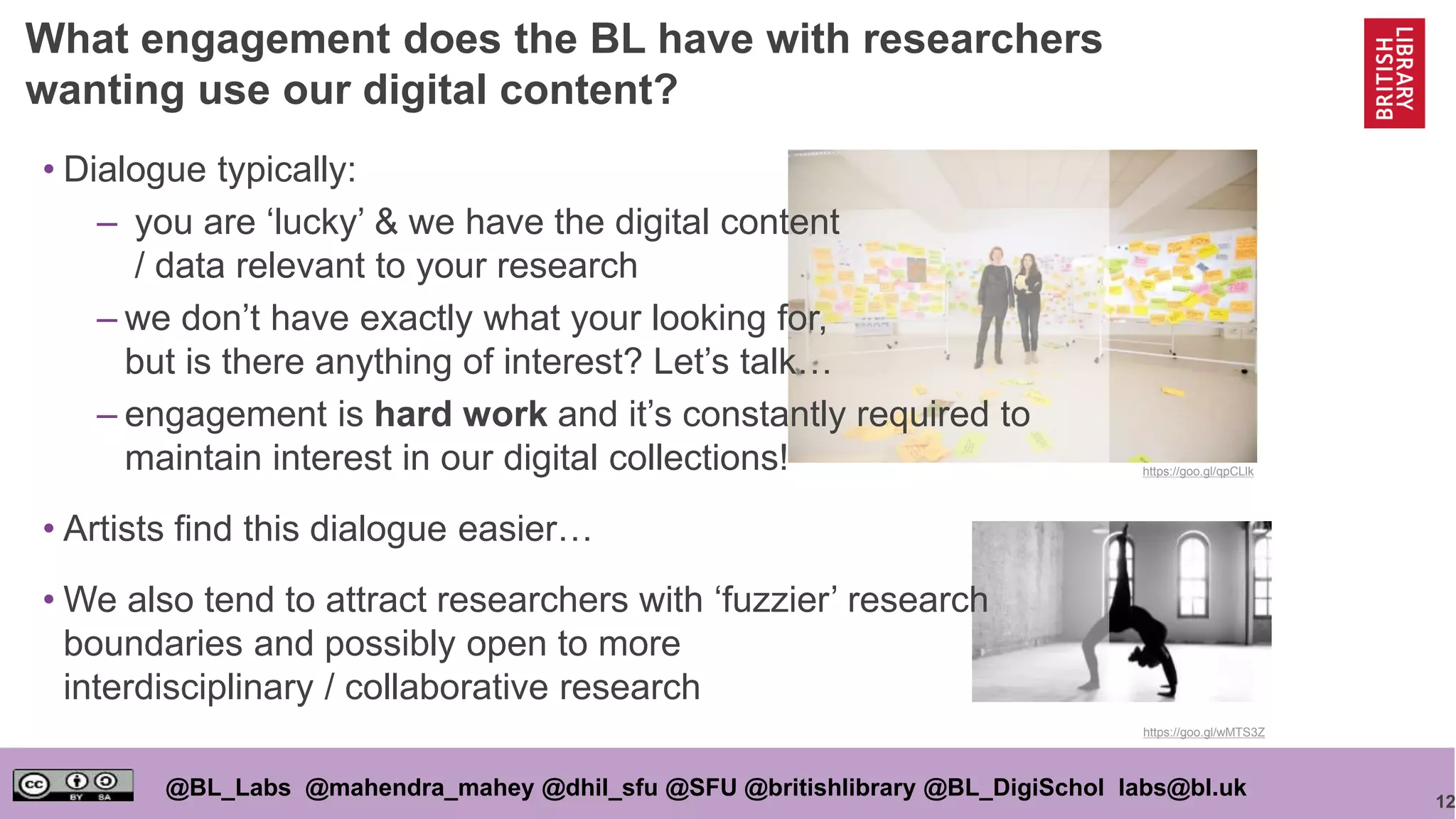 12
@BL_Labs @mahendra_mahey @dhil_sfu @SFU @britishlibrary @BL_DigiSchol labs@bl.uk
https://goo.gl/qpCLlk
https://goo.gl/wMTS3Z
• Dialogue typically:
– you are ‘lucky’ & we have the digital content
/ data relevant to your research
– we don’t have exactly what your looking for,
but is there anything of interest? Let’s talk…
– engagement is hard work and it’s constantly required to
maintain interest in our digital collections!
• Artists find this dialogue easier…
• We also tend to attract researchers with ‘fuzzier’ research
boundaries and possibly open to more
interdisciplinary / collaborative research
What engagement does the BL have with researchers
wanting use our digital content?
 