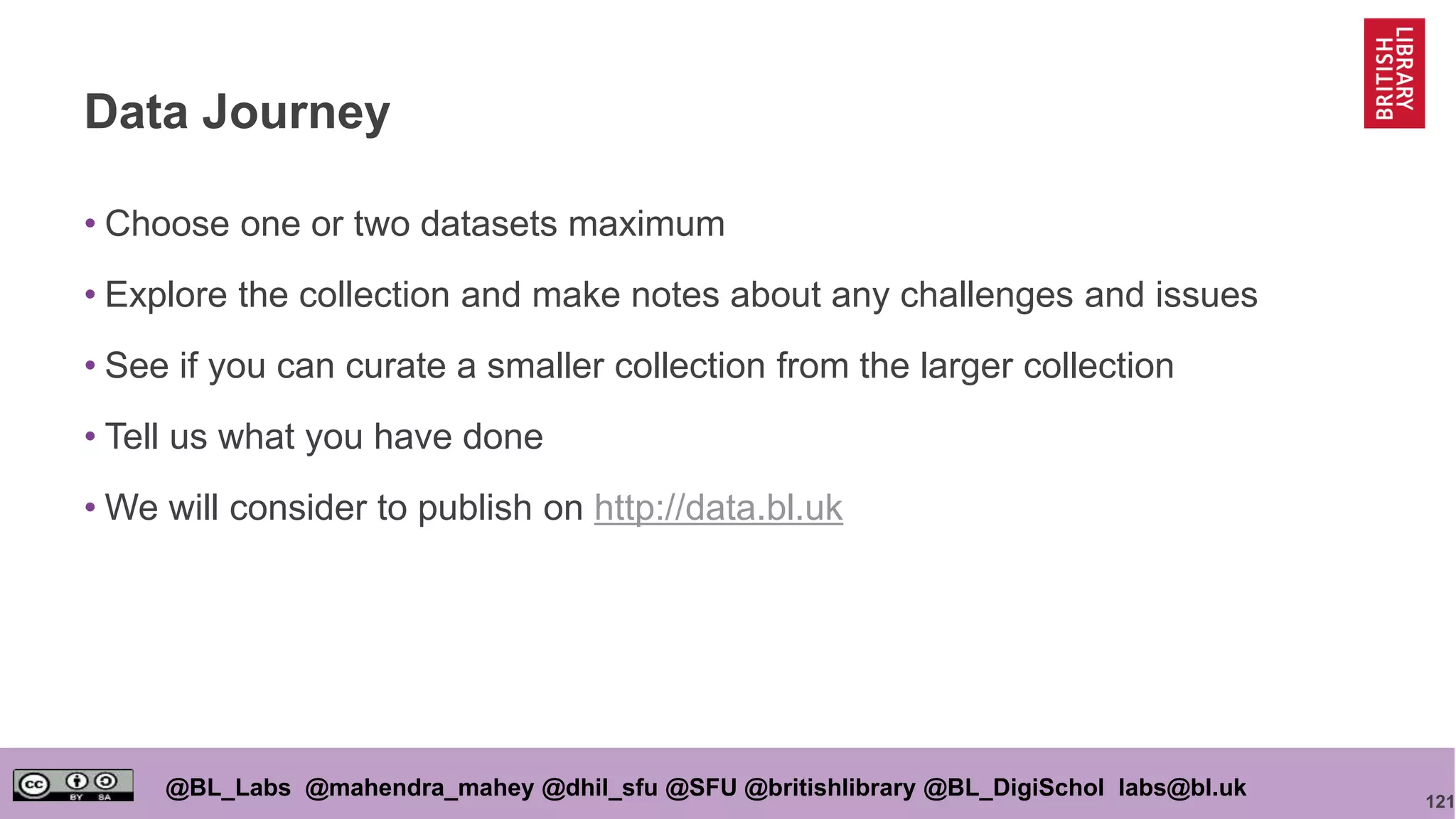 121
@BL_Labs @mahendra_mahey @dhil_sfu @SFU @britishlibrary @BL_DigiSchol labs@bl.uk
Data Journey
• Choose one or two datasets maximum
• Explore the collection and make notes about any challenges and issues
• See if you can curate a smaller collection from the larger collection
• Tell us what you have done
• We will consider to publish on http://data.bl.uk
 