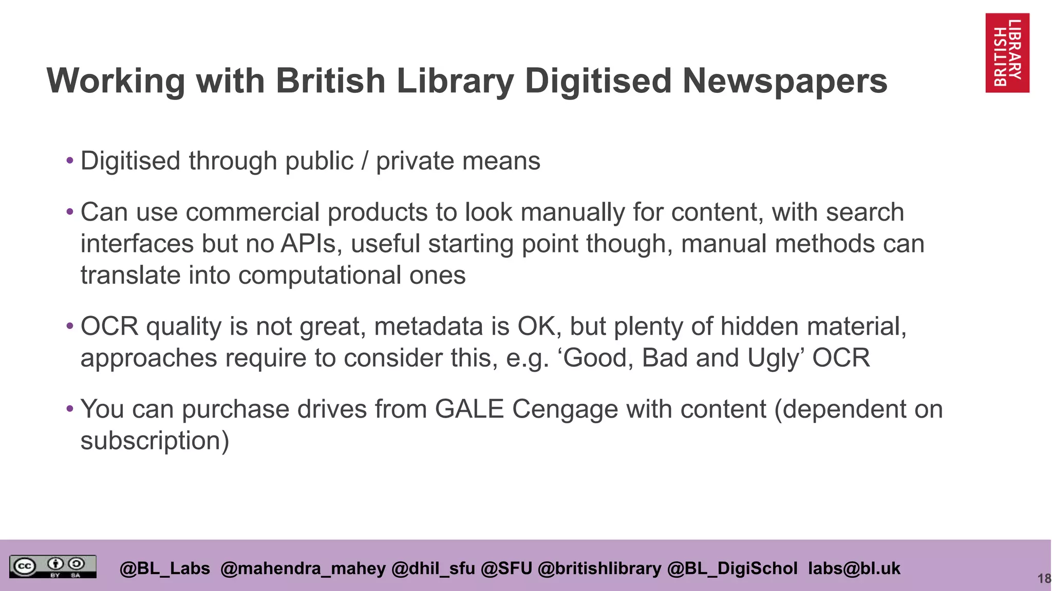 18
@BL_Labs @mahendra_mahey @dhil_sfu @SFU @britishlibrary @BL_DigiSchol labs@bl.uk
Working with British Library Digitised Newspapers
• Digitised through public / private means
• Can use commercial products to look manually for content, with search
interfaces but no APIs, useful starting point though, manual methods can
translate into computational ones
• OCR quality is not great, metadata is OK, but plenty of hidden material,
approaches require to consider this, e.g. ‘Good, Bad and Ugly’ OCR
• You can purchase drives from GALE Cengage with content (dependent on
subscription)
 