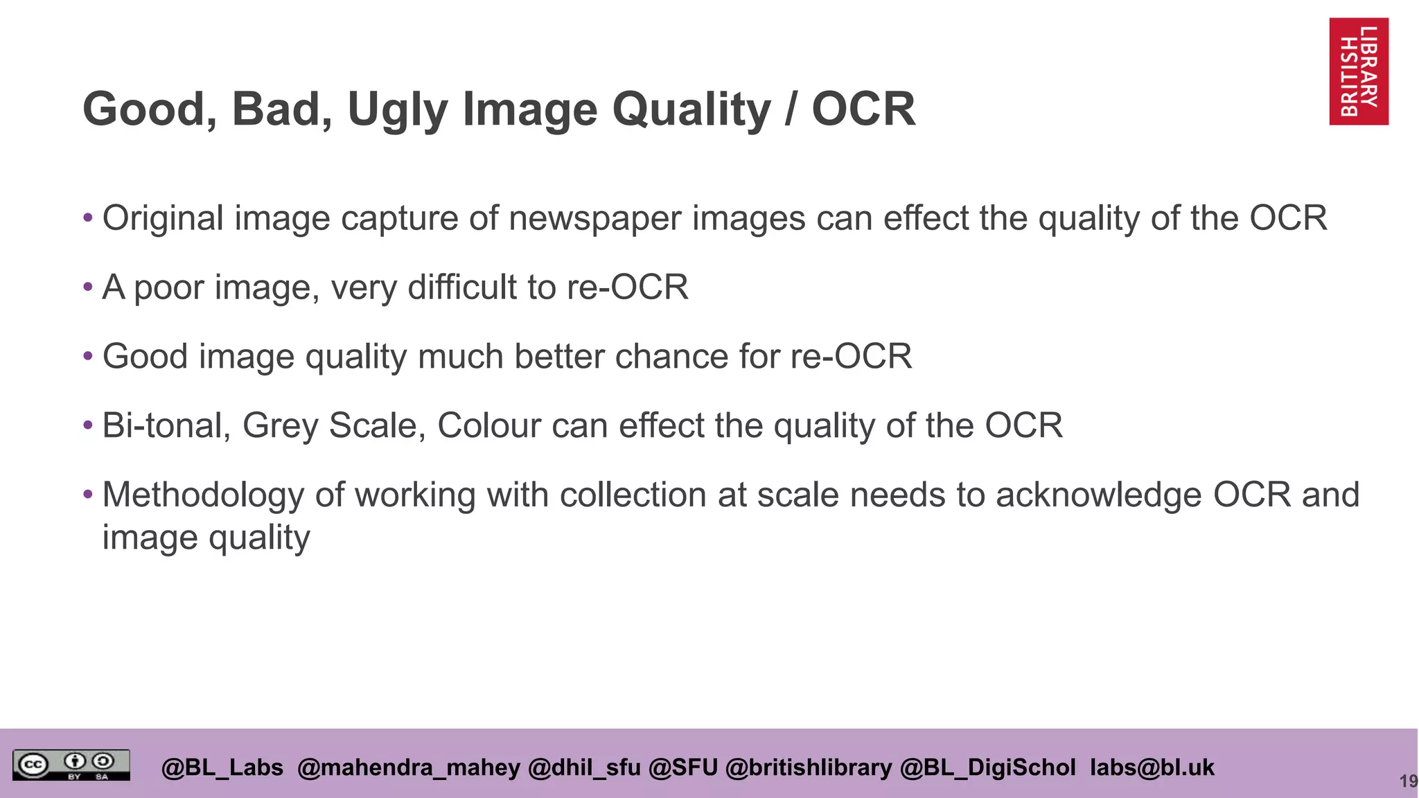 19
@BL_Labs @mahendra_mahey @dhil_sfu @SFU @britishlibrary @BL_DigiSchol labs@bl.uk
Good, Bad, Ugly Image Quality / OCR
• Original image capture of newspaper images can effect the quality of the OCR
• A poor image, very difficult to re-OCR
• Good image quality much better chance for re-OCR
• Bi-tonal, Grey Scale, Colour can effect the quality of the OCR
• Methodology of working with collection at scale needs to acknowledge OCR and
image quality
 