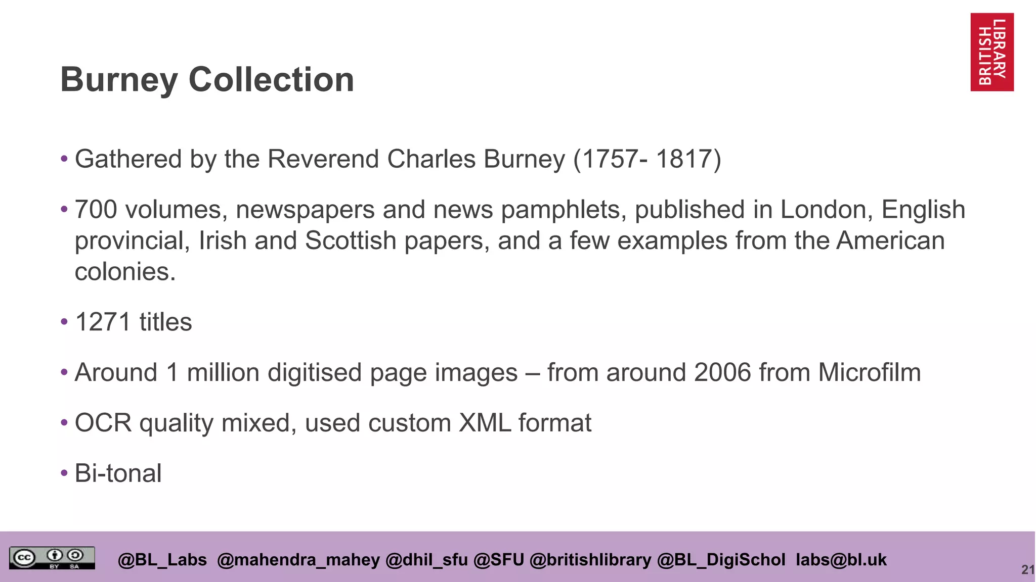 21
@BL_Labs @mahendra_mahey @dhil_sfu @SFU @britishlibrary @BL_DigiSchol labs@bl.uk
Burney Collection
• Gathered by the Reverend Charles Burney (1757- 1817)
• 700 volumes, newspapers and news pamphlets, published in London, English
provincial, Irish and Scottish papers, and a few examples from the American
colonies.
• 1271 titles
• Around 1 million digitised page images – from around 2006 from Microfilm
• OCR quality mixed, used custom XML format
• Bi-tonal
 