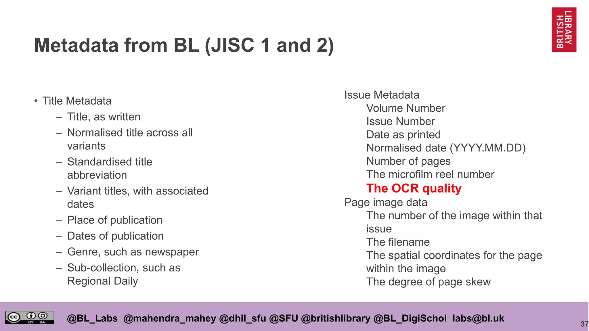 37
@BL_Labs @mahendra_mahey @dhil_sfu @SFU @britishlibrary @BL_DigiSchol labs@bl.uk
Metadata from BL (JISC 1 and 2)
• Title Metadata
– Title, as written
– Normalised title across all
variants
– Standardised title
abbreviation
– Variant titles, with associated
dates
– Place of publication
– Dates of publication
– Genre, such as newspaper
– Sub-collection, such as
Regional Daily
Issue Metadata
Volume Number
Issue Number
Date as printed
Normalised date (YYYY.MM.DD)
Number of pages
The microfilm reel number
The OCR quality
Page image data
The number of the image within that
issue
The filename
The spatial coordinates for the page
within the image
The degree of page skew
 
