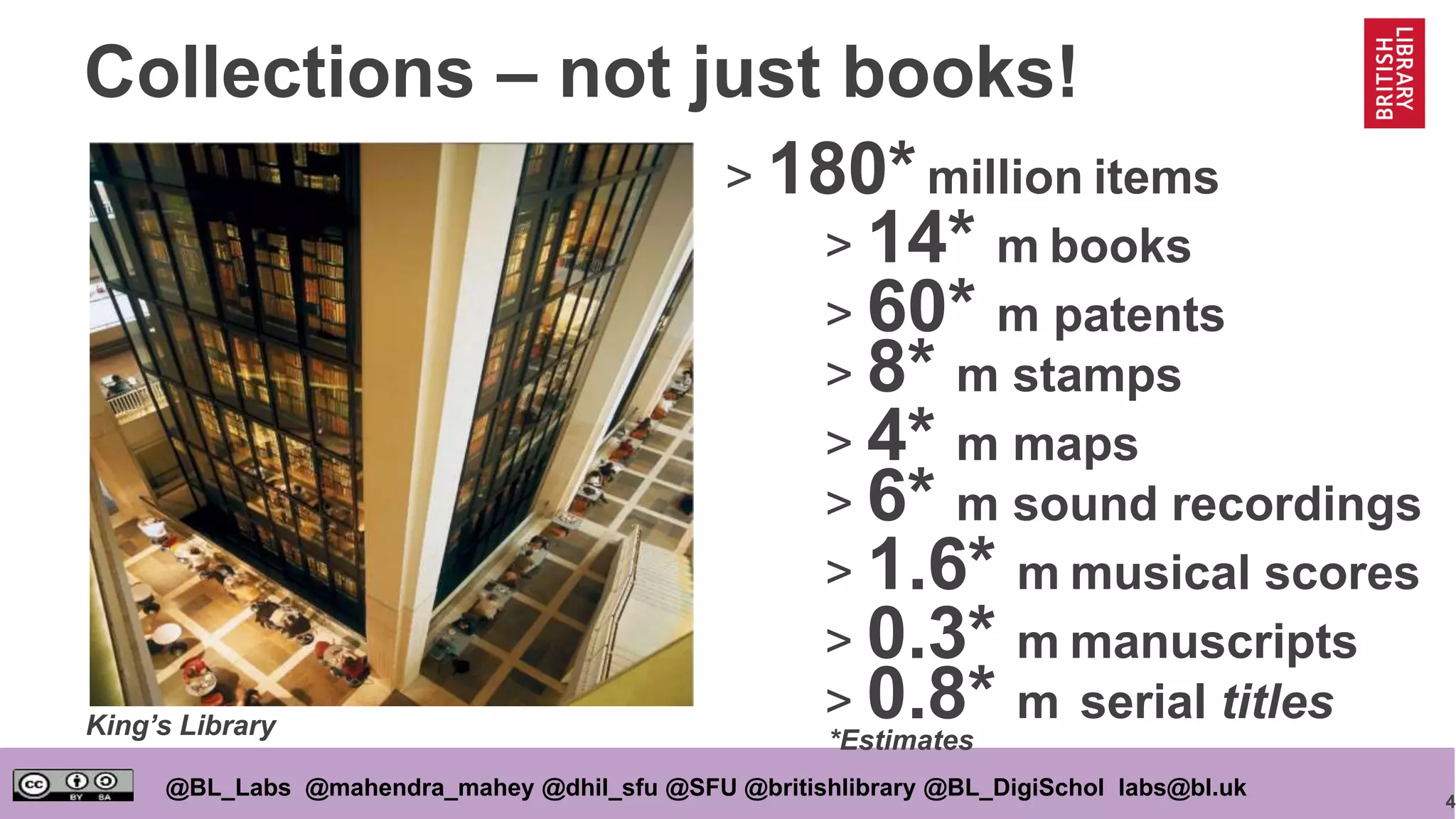 4
@BL_Labs @mahendra_mahey @dhil_sfu @SFU @britishlibrary @BL_DigiSchol labs@bl.uk
Collections – not just books!
> 180*million items
> 0.8* m serial titles
> 8* m stamps
> 14* m books
> 6* m sound recordings
> 4* m maps
> 1.6* m musical scores
> 0.3* m manuscripts
> 60* m patents
King’s Library
*Estimates
 