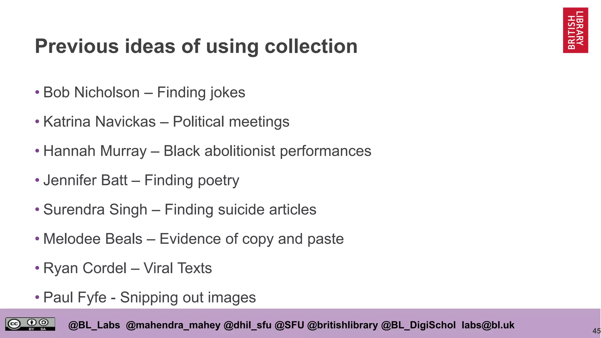 45
@BL_Labs @mahendra_mahey @dhil_sfu @SFU @britishlibrary @BL_DigiSchol labs@bl.uk
Previous ideas of using collection
• Bob Nicholson – Finding jokes
• Katrina Navickas – Political meetings
• Hannah Murray – Black abolitionist performances
• Jennifer Batt – Finding poetry
• Surendra Singh – Finding suicide articles
• Melodee Beals – Evidence of copy and paste
• Ryan Cordel – Viral Texts
• Paul Fyfe - Snipping out images
 