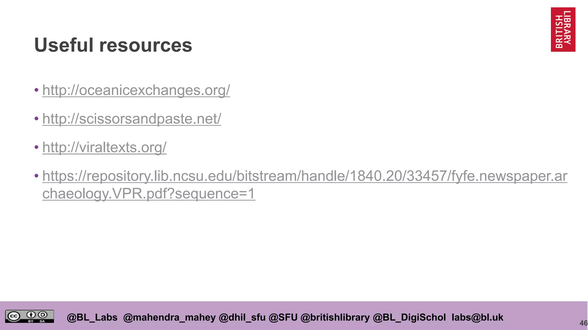 46
@BL_Labs @mahendra_mahey @dhil_sfu @SFU @britishlibrary @BL_DigiSchol labs@bl.uk
Useful resources
• http://oceanicexchanges.org/
• http://scissorsandpaste.net/
• http://viraltexts.org/
• https://repository.lib.ncsu.edu/bitstream/handle/1840.20/33457/fyfe.newspaper.ar
chaeology.VPR.pdf?sequence=1
 