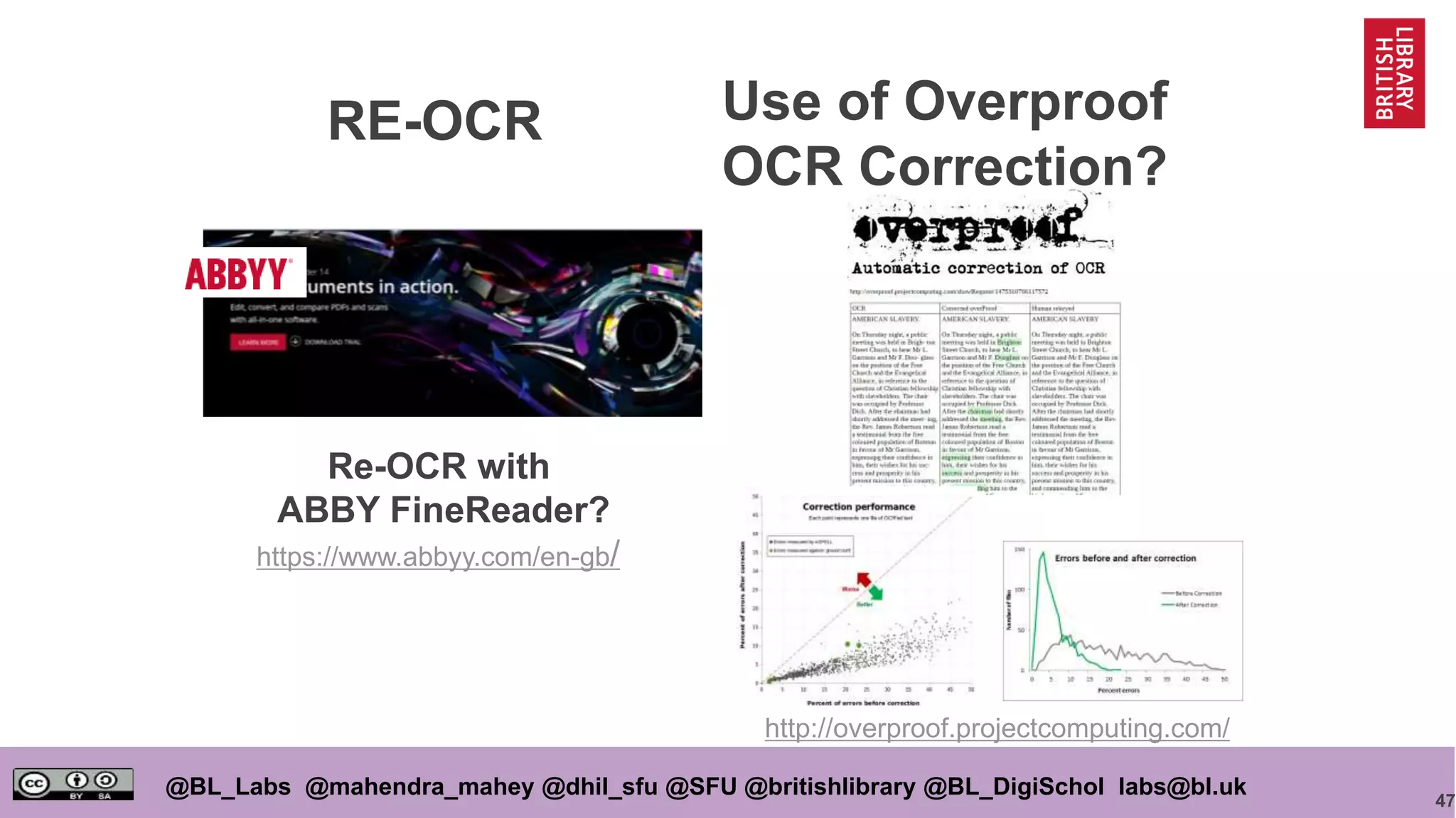47
@BL_Labs @mahendra_mahey @dhil_sfu @SFU @britishlibrary @BL_DigiSchol labs@bl.uk
Use of Overproof
OCR Correction?
Re-OCR with
ABBY FineReader?
https://www.abbyy.com/en-gb/
http://overproof.projectcomputing.com/
RE-OCR
 