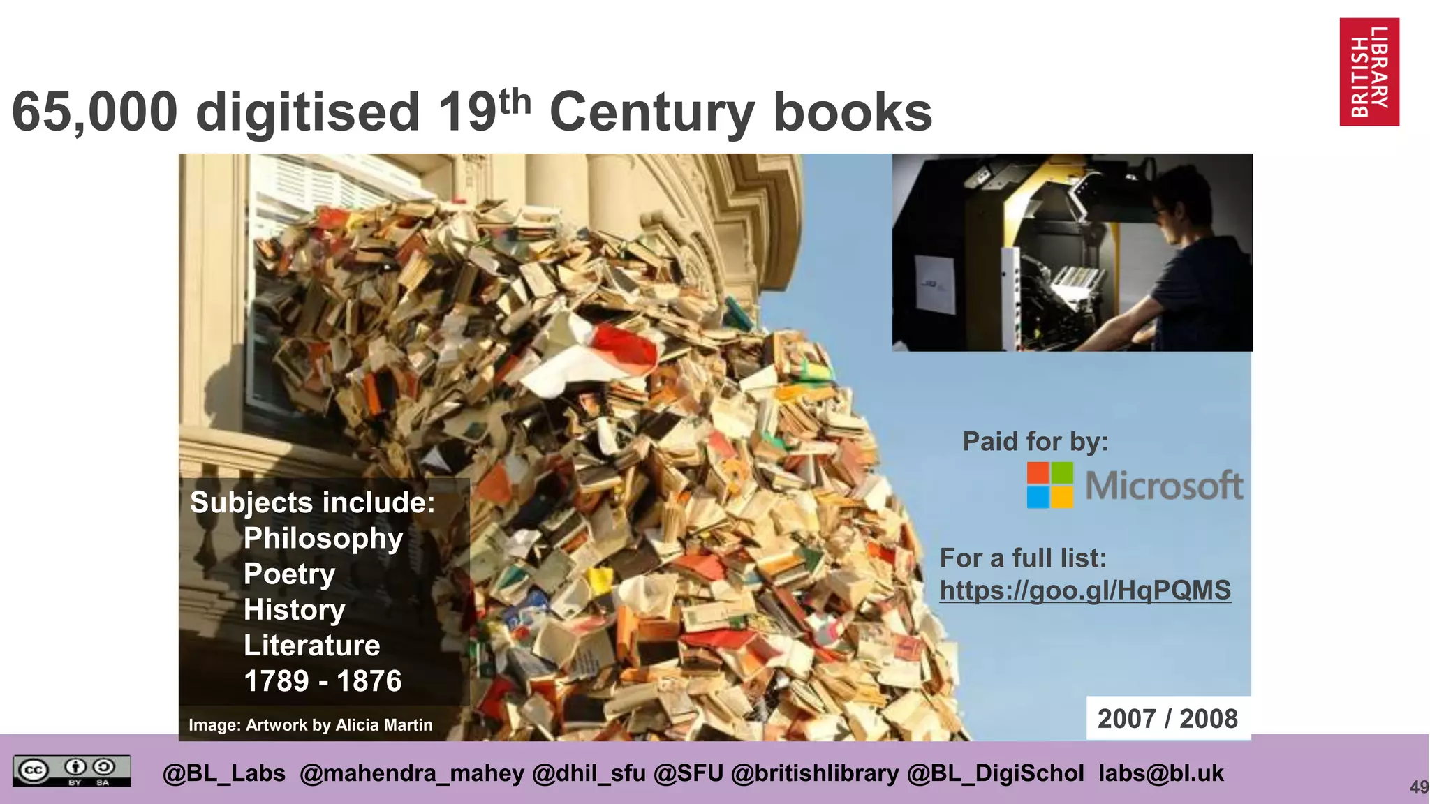 49
@BL_Labs @mahendra_mahey @dhil_sfu @SFU @britishlibrary @BL_DigiSchol labs@bl.uk
65,000 digitised 19th Century books
Image: Artwork by Alicia Martin 2007 / 2008
Paid for by:
For a full list:
https://goo.gl/HqPQMS
Subjects include:
Philosophy
Poetry
History
Literature
1789 - 1876
 