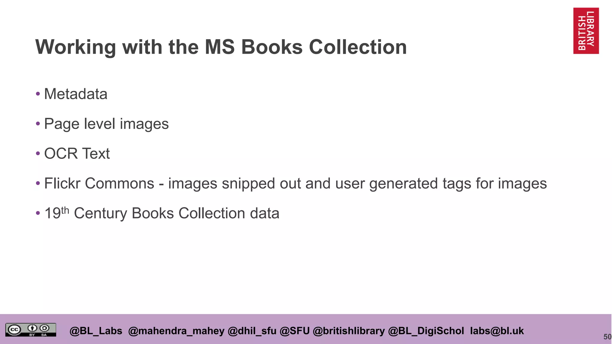 50
@BL_Labs @mahendra_mahey @dhil_sfu @SFU @britishlibrary @BL_DigiSchol labs@bl.uk
Working with the MS Books Collection
• Metadata
• Page level images
• OCR Text
• Flickr Commons - images snipped out and user generated tags for images
• 19th Century Books Collection data
 