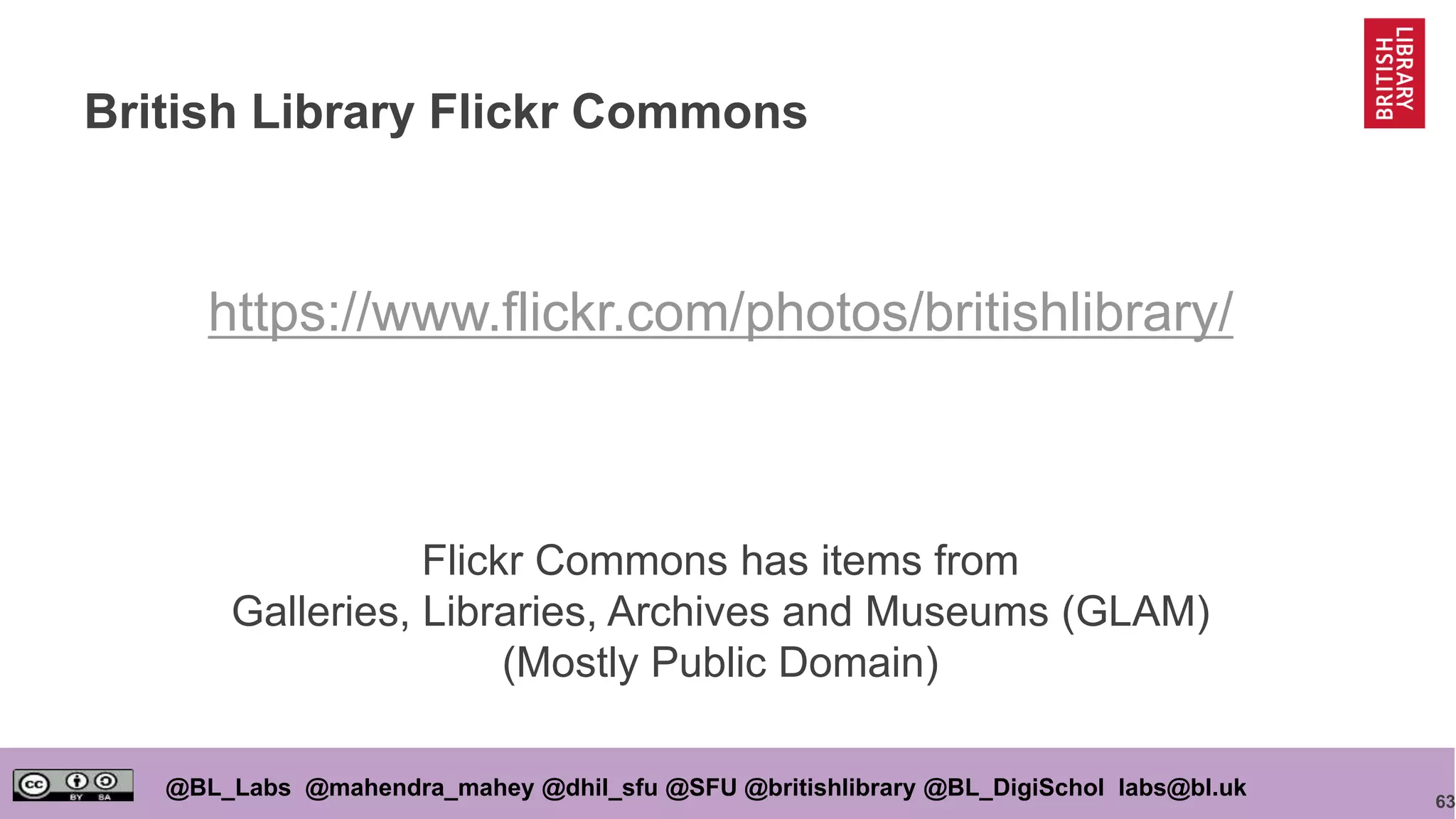 63
@BL_Labs @mahendra_mahey @dhil_sfu @SFU @britishlibrary @BL_DigiSchol labs@bl.uk
British Library Flickr Commons
https://www.flickr.com/photos/britishlibrary/
Flickr Commons has items from
Galleries, Libraries, Archives and Museums (GLAM)
(Mostly Public Domain)
 