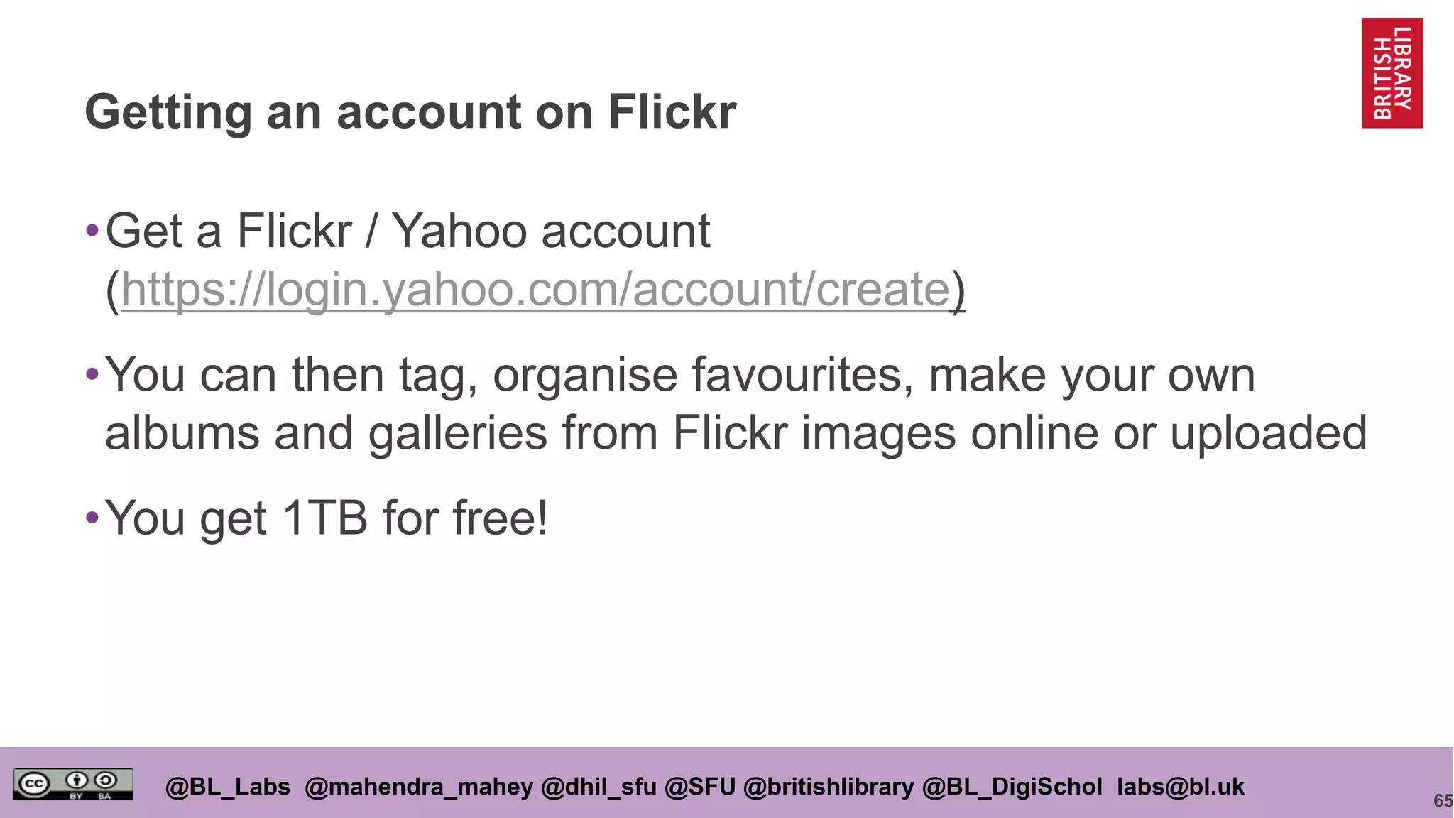 65
@BL_Labs @mahendra_mahey @dhil_sfu @SFU @britishlibrary @BL_DigiSchol labs@bl.uk
Getting an account on Flickr
•Get a Flickr / Yahoo account
(https://login.yahoo.com/account/create)
•You can then tag, organise favourites, make your own
albums and galleries from Flickr images online or uploaded
•You get 1TB for free!
 