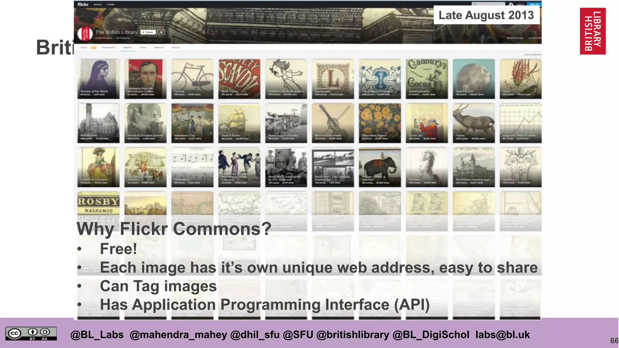 66
@BL_Labs @mahendra_mahey @dhil_sfu @SFU @britishlibrary @BL_DigiSchol labs@bl.uk
British Library Flickr Commons
Why Flickr Commons?
• Free!
• Each image has it’s own unique web address, easy to share
• Can Tag images
• Has Application Programming Interface (API)
Late August 2013
 