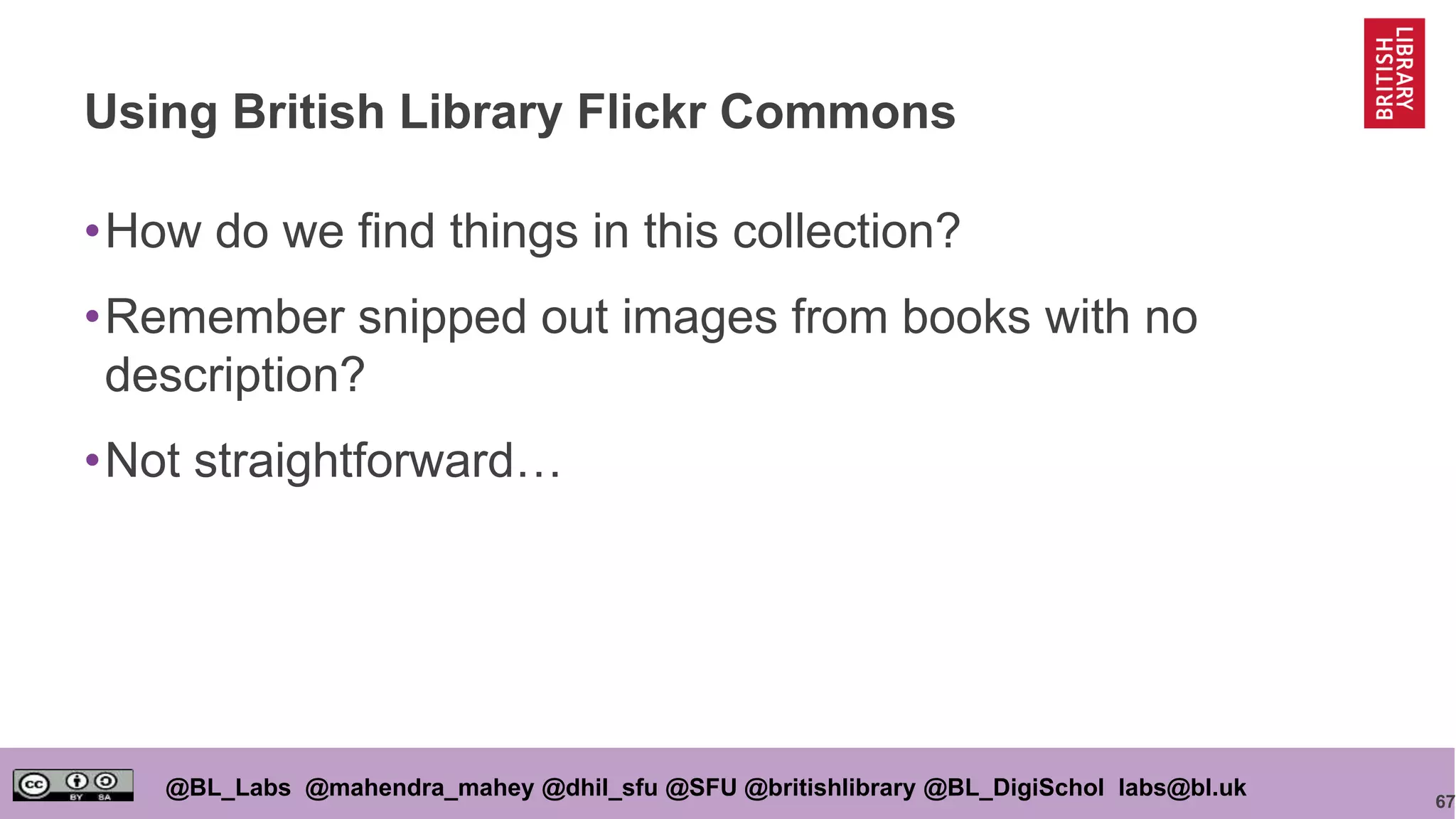 67
@BL_Labs @mahendra_mahey @dhil_sfu @SFU @britishlibrary @BL_DigiSchol labs@bl.uk
Using British Library Flickr Commons
•How do we find things in this collection?
•Remember snipped out images from books with no
description?
•Not straightforward…
 