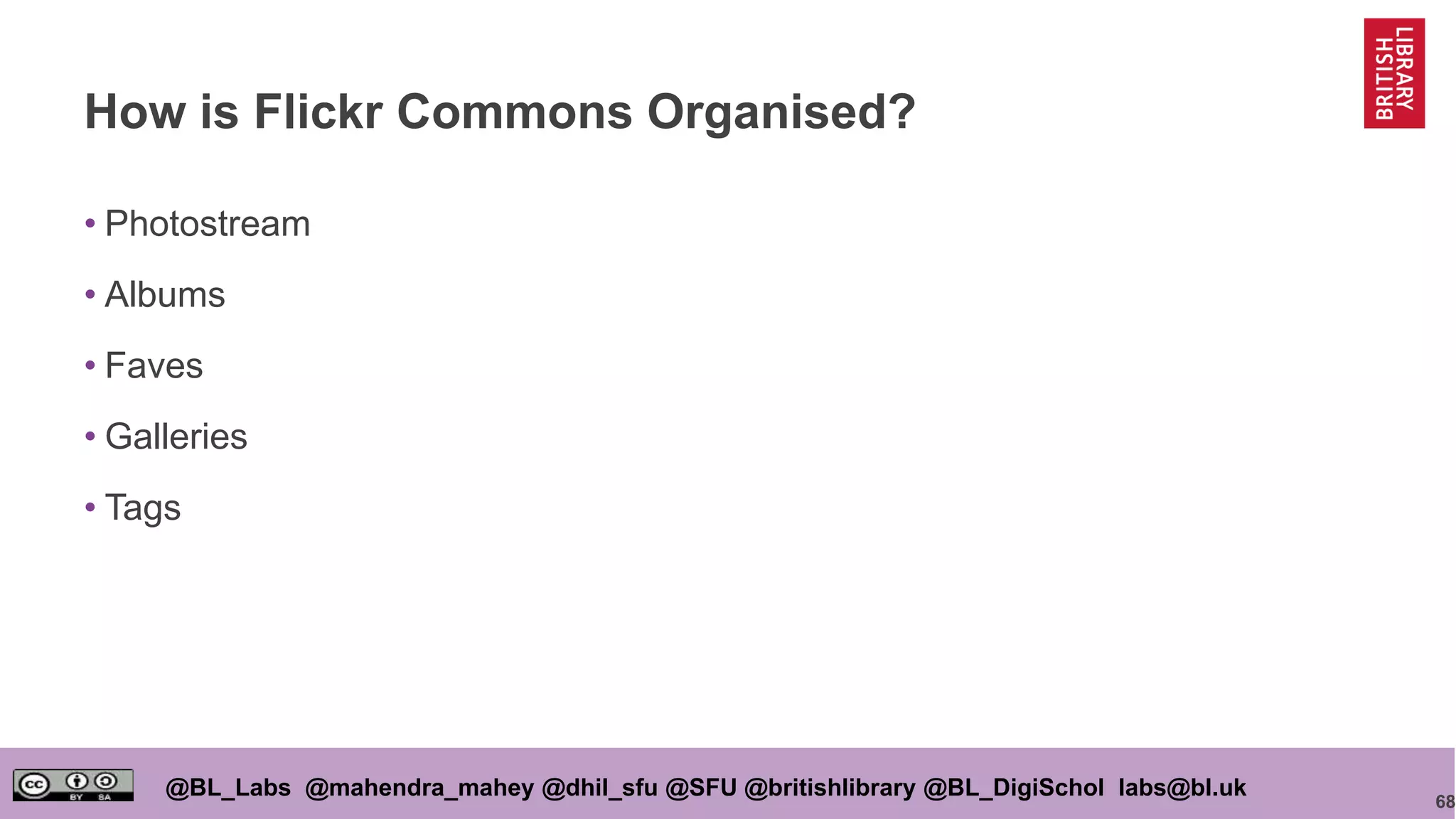 68
@BL_Labs @mahendra_mahey @dhil_sfu @SFU @britishlibrary @BL_DigiSchol labs@bl.uk
How is Flickr Commons Organised?
• Photostream
• Albums
• Faves
• Galleries
• Tags
 