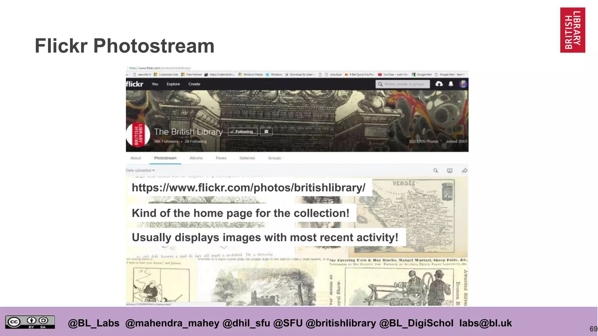 69
@BL_Labs @mahendra_mahey @dhil_sfu @SFU @britishlibrary @BL_DigiSchol labs@bl.uk
Flickr Photostream
https://www.flickr.com/photos/britishlibrary/
Kind of the home page for the collection!
Usually displays images with most recent activity!
 