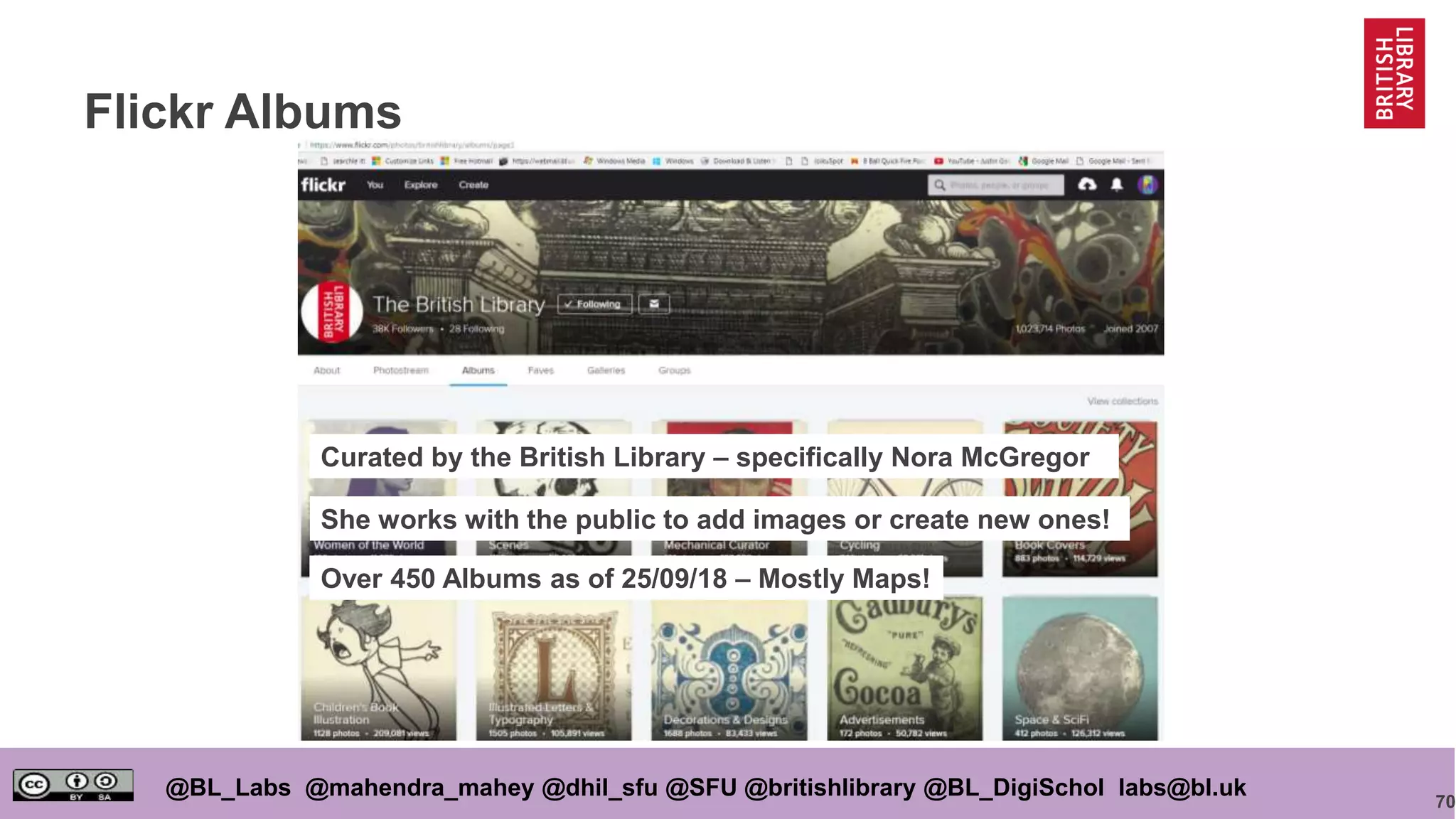 70
@BL_Labs @mahendra_mahey @dhil_sfu @SFU @britishlibrary @BL_DigiSchol labs@bl.uk
Flickr Albums
Curated by the British Library – specifically Nora McGregor
She works with the public to add images or create new ones!
Over 450 Albums as of 25/09/18 – Mostly Maps!
 