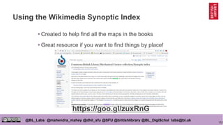 112
@BL_Labs @mahendra_mahey @dhil_sfu @SFU @britishlibrary @BL_DigiSchol labs@bl.uk
Using the Wikimedia Synoptic Index
• Created to help find all the maps in the books
• Great resource if you want to find things by place!
https://goo.gl/zuxRnG
 