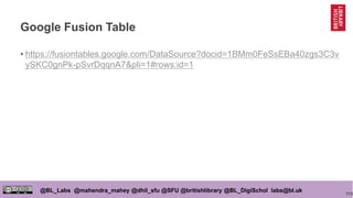 113
@BL_Labs @mahendra_mahey @dhil_sfu @SFU @britishlibrary @BL_DigiSchol labs@bl.uk
Google Fusion Table
• https://fusiontables.google.com/DataSource?docid=1BMm0FeSsEBa40zgs3C3v
ySKC0gnPk-pSvrDqqnA7&pli=1#rows:id=1
 
