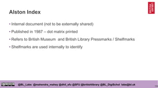 116
@BL_Labs @mahendra_mahey @dhil_sfu @SFU @britishlibrary @BL_DigiSchol labs@bl.uk
Alston Index
• Internal document (not to be externally shared)
• Published in 1987 – dot matrix printed
• Refers to British Museum and British Library Pressmarks / Shelfmarks
• Shelfmarks are used internally to identify
 
