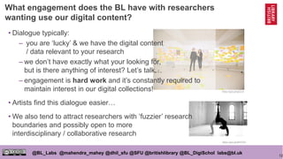 12
@BL_Labs @mahendra_mahey @dhil_sfu @SFU @britishlibrary @BL_DigiSchol labs@bl.uk
https://goo.gl/qpCLlk
https://goo.gl/wMTS3Z
• Dialogue typically:
– you are ‘lucky’ & we have the digital content
/ data relevant to your research
– we don’t have exactly what your looking for,
but is there anything of interest? Let’s talk…
– engagement is hard work and it’s constantly required to
maintain interest in our digital collections!
• Artists find this dialogue easier…
• We also tend to attract researchers with ‘fuzzier’ research
boundaries and possibly open to more
interdisciplinary / collaborative research
What engagement does the BL have with researchers
wanting use our digital content?
 