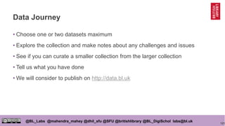121
@BL_Labs @mahendra_mahey @dhil_sfu @SFU @britishlibrary @BL_DigiSchol labs@bl.uk
Data Journey
• Choose one or two datasets maximum
• Explore the collection and make notes about any challenges and issues
• See if you can curate a smaller collection from the larger collection
• Tell us what you have done
• We will consider to publish on http://data.bl.uk
 
