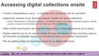14
@BL_Labs @mahendra_mahey @dhil_sfu @SFU @britishlibrary @BL_DigiSchol labs@bl.uk
Accessing digital collections onsite
OPEN
£
• ‘Onsite’ (interpretations vary) – in reading room at specific site for example?
• Application process to be ‘Security cleared’ ‘trusted’ for some collections
– Hence ‘Researcher in Residence Model’ - hot desks/reading room digital research spaces, remote
access in secure environment such as Citrix and Virtual Machines
• Often further permissions are required depending on what agreements are in place..
• Digital material can be on various media formats (not always online) and they need to
be mounted on obsolete devices or transferred onto more modern equipment
• We are getting better at providing access to our digital collections
 