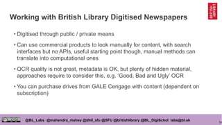 18
@BL_Labs @mahendra_mahey @dhil_sfu @SFU @britishlibrary @BL_DigiSchol labs@bl.uk
Working with British Library Digitised Newspapers
• Digitised through public / private means
• Can use commercial products to look manually for content, with search
interfaces but no APIs, useful starting point though, manual methods can
translate into computational ones
• OCR quality is not great, metadata is OK, but plenty of hidden material,
approaches require to consider this, e.g. ‘Good, Bad and Ugly’ OCR
• You can purchase drives from GALE Cengage with content (dependent on
subscription)
 