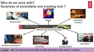 2
@BL_Labs @mahendra_mahey @dhil_sfu @SFU @britishlibrary @BL_DigiSchol labs@bl.uk
Who do we work with?
Surprises of serendipity and creating luck ?
Researchers
https://goo.gl/WutNyi Artists
http://goo.gl/nNKhQ2
Librarians
Curators
https://goo.gl/9NWZUW
Software Developers
https://goo.gl/7QQ5Tf
Archivists
https://goo.gl/x7b4tg
Educators
https://goo.gl/qh01Mi
Working and Communicating
Entrepreneurs
https://goo.gl/Fx8RG7
 
