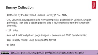 21
@BL_Labs @mahendra_mahey @dhil_sfu @SFU @britishlibrary @BL_DigiSchol labs@bl.uk
Burney Collection
• Gathered by the Reverend Charles Burney (1757- 1817)
• 700 volumes, newspapers and news pamphlets, published in London, English
provincial, Irish and Scottish papers, and a few examples from the American
colonies.
• 1271 titles
• Around 1 million digitised page images – from around 2006 from Microfilm
• OCR quality mixed, used custom XML format
• Bi-tonal
 