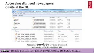 33
@BL_Labs @mahendra_mahey @dhil_sfu @SFU @britishlibrary @BL_DigiSchol labs@bl.uk
Accessing digitised newspapers
onsite at the BL
Accessing ‘service’ Copy (post processed)
and results of OCR available as XML
 