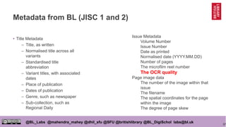37
@BL_Labs @mahendra_mahey @dhil_sfu @SFU @britishlibrary @BL_DigiSchol labs@bl.uk
Metadata from BL (JISC 1 and 2)
• Title Metadata
– Title, as written
– Normalised title across all
variants
– Standardised title
abbreviation
– Variant titles, with associated
dates
– Place of publication
– Dates of publication
– Genre, such as newspaper
– Sub-collection, such as
Regional Daily
Issue Metadata
Volume Number
Issue Number
Date as printed
Normalised date (YYYY.MM.DD)
Number of pages
The microfilm reel number
The OCR quality
Page image data
The number of the image within that
issue
The filename
The spatial coordinates for the page
within the image
The degree of page skew
 