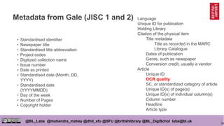 38
@BL_Labs @mahendra_mahey @dhil_sfu @SFU @britishlibrary @BL_DigiSchol labs@bl.uk
Metadata from Gale (JISC 1 and 2)
• Standardised identifier
• Newspaper title
• Standardised title abbreviation
• Project codes
• Digitized collection name
• Issue number
• Date as printed
• Standardised date (Month, DD,
YYYY)
• Standardised date
(YYYYMMDD)
• Day of the week
• Number of Pages
• Copyright holder
Language
Unique ID for publication
Holding Library
Citation of the physical item
Title metadata
Title as recorded in the MARC
Library Catalogue
Dates of publication
Genre, such as newspaper
Conversion credit, usually a vendor
Article
Unique ID
OCR quality
SC, or standardized category of article
Unique ID(s) of page(s)
Unique ID(s) of individual column(s)
Column number
Headline
Article type
 