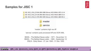 39
@BL_Labs @mahendra_mahey @dhil_sfu @SFU @britishlibrary @BL_DigiSchol labs@bl.uk
Samples for JISC 1
‘master’ contains high res tiff
‘service’ contains post processed tiff and OCR XML
BNWL - The Belfast News-Letter - 1871 - November 14
BNWL - The Belfast News-Letter - 1885 - September 12
DNLN - Daily News - 21 Jan 1846 - 31 Dec 1900
 