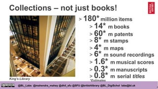 4
@BL_Labs @mahendra_mahey @dhil_sfu @SFU @britishlibrary @BL_DigiSchol labs@bl.uk
Collections – not just books!
> 180*million items
> 0.8* m serial titles
> 8* m stamps
> 14* m books
> 6* m sound recordings
> 4* m maps
> 1.6* m musical scores
> 0.3* m manuscripts
> 60* m patents
King’s Library
*Estimates
 