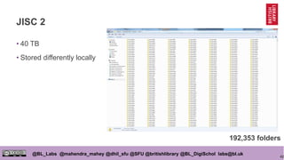 42
@BL_Labs @mahendra_mahey @dhil_sfu @SFU @britishlibrary @BL_DigiSchol labs@bl.uk
JISC 2
• 40 TB
• Stored differently locally
192,353 folders
 