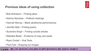 45
@BL_Labs @mahendra_mahey @dhil_sfu @SFU @britishlibrary @BL_DigiSchol labs@bl.uk
Previous ideas of using collection
• Bob Nicholson – Finding jokes
• Katrina Navickas – Political meetings
• Hannah Murray – Black abolitionist performances
• Jennifer Batt – Finding poetry
• Surendra Singh – Finding suicide articles
• Melodee Beals – Evidence of copy and paste
• Ryan Cordel – Viral Texts
• Paul Fyfe - Snipping out images
 