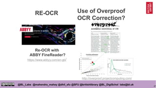 47
@BL_Labs @mahendra_mahey @dhil_sfu @SFU @britishlibrary @BL_DigiSchol labs@bl.uk
Use of Overproof
OCR Correction?
Re-OCR with
ABBY FineReader?
https://www.abbyy.com/en-gb/
http://overproof.projectcomputing.com/
RE-OCR
 