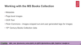 50
@BL_Labs @mahendra_mahey @dhil_sfu @SFU @britishlibrary @BL_DigiSchol labs@bl.uk
Working with the MS Books Collection
• Metadata
• Page level images
• OCR Text
• Flickr Commons - images snipped out and user generated tags for images
• 19th Century Books Collection data
 