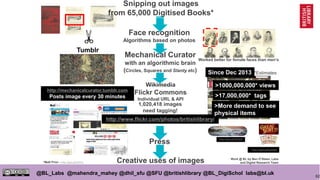 62
@BL_Labs @mahendra_mahey @dhil_sfu @SFU @britishlibrary @BL_DigiSchol labs@bl.uk
Worked better for female faces than men’s
Press
http://mechanicalcurator.tumblr.com
Posts image every 30 minutes
http://www.flickr.com/photos/britishlibrary/
1,020,418 images
need tagging!
Creative uses of images
Face recognition
Algorithms based on photos
Mechanical Curator
with an algorithmic brain
(Circles, Squares and Slanty etc)
http://goo.gl/qPPgxX
Wikimedia
Flickr Commons
Individual URL & API
Snipping out images
from 65,000 Digitised Books*
>1000,000,000* views
>17,000,000* tags
https://goo.gl/FgZ4HM
Work @ BL by Ben O’Steen, Labs
and Digital Research Team*Matt Prior - http://goo.gl/j29Tnx
Since Dec 2013
Tumblr
*Estimates
>More demand to see
physical items
 
