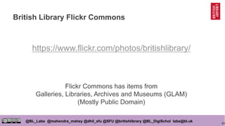 63
@BL_Labs @mahendra_mahey @dhil_sfu @SFU @britishlibrary @BL_DigiSchol labs@bl.uk
British Library Flickr Commons
https://www.flickr.com/photos/britishlibrary/
Flickr Commons has items from
Galleries, Libraries, Archives and Museums (GLAM)
(Mostly Public Domain)
 