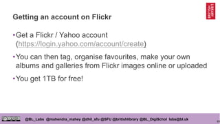 65
@BL_Labs @mahendra_mahey @dhil_sfu @SFU @britishlibrary @BL_DigiSchol labs@bl.uk
Getting an account on Flickr
•Get a Flickr / Yahoo account
(https://login.yahoo.com/account/create)
•You can then tag, organise favourites, make your own
albums and galleries from Flickr images online or uploaded
•You get 1TB for free!
 