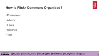 68
@BL_Labs @mahendra_mahey @dhil_sfu @SFU @britishlibrary @BL_DigiSchol labs@bl.uk
How is Flickr Commons Organised?
• Photostream
• Albums
• Faves
• Galleries
• Tags
 